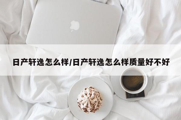 日产轩逸怎么样/日产轩逸怎么样质量好不好