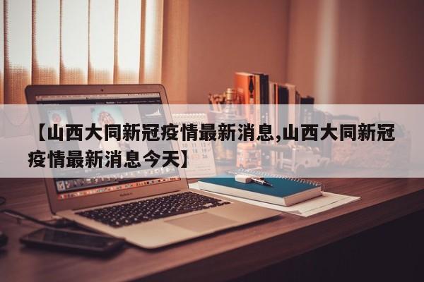 【山西大同新冠疫情最新消息,山西大同新冠疫情最新消息今天】