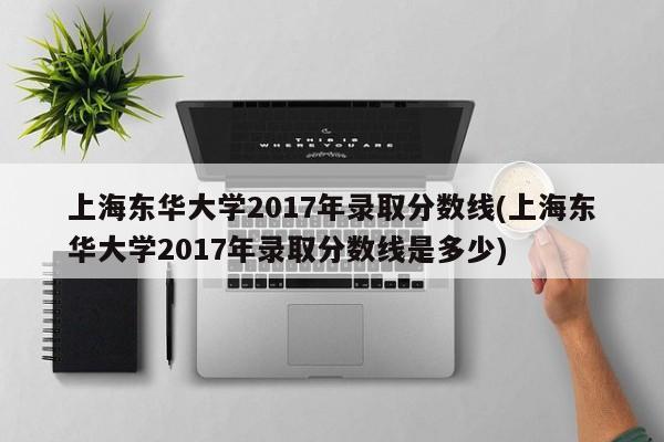 上海东华大学2017年录取分数线(上海东华大学2017年录取分数线是多少)