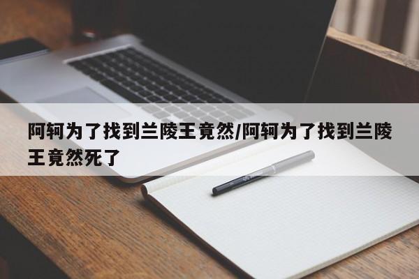 阿轲为了找到兰陵王竟然/阿轲为了找到兰陵王竟然死了