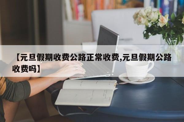 【元旦假期收费公路正常收费,元旦假期公路收费吗】