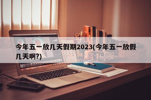 今年五一放几天假期2023(今年五一放假几天啊?)