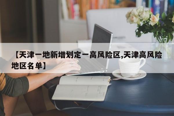 【天津一地新增划定一高风险区,天津高风险地区名单】