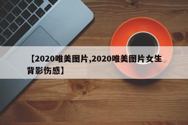 【2020唯美图片,2020唯美图片女生背影伤感】