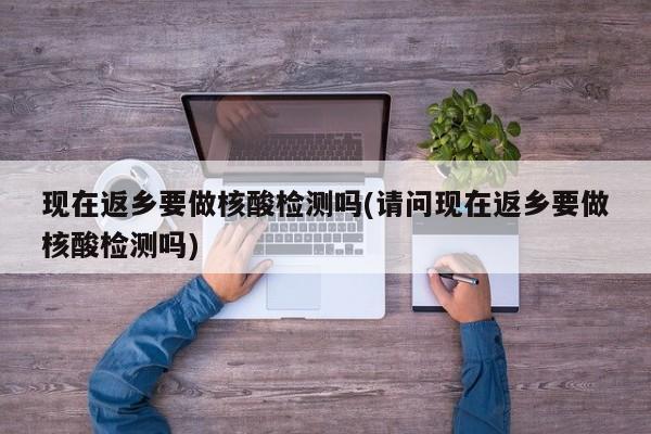 现在返乡要做核酸检测吗(请问现在返乡要做核酸检测吗)