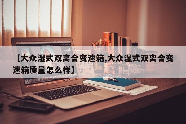 【大众湿式双离合变速箱,大众湿式双离合变速箱质量怎么样】
