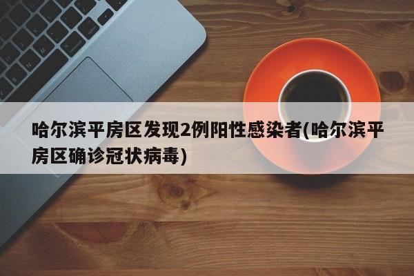 哈尔滨平房区发现2例阳性感染者(哈尔滨平房区确诊冠状病毒)