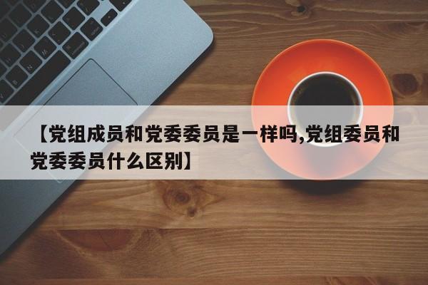 【党组成员和党委委员是一样吗,党组委员和党委委员什么区别】