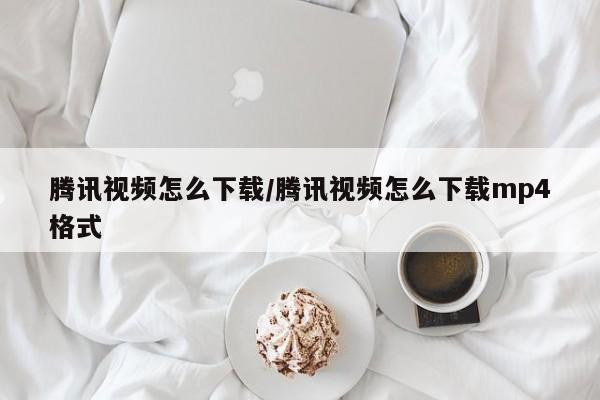 腾讯视频怎么下载/腾讯视频怎么下载mp4格式