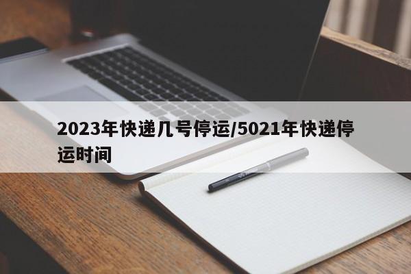 2023年快递几号停运/5021年快递停运时间