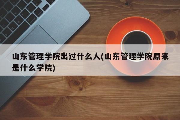 山东管理学院出过什么人(山东管理学院原来是什么学院)