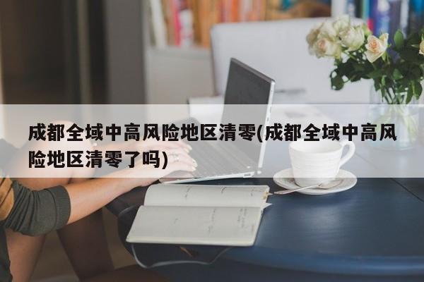成都全域中高风险地区清零(成都全域中高风险地区清零了吗)