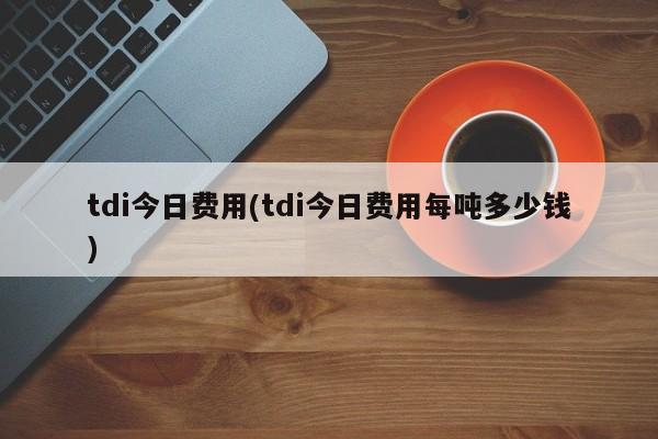 tdi今日费用(tdi今日费用每吨多少钱)