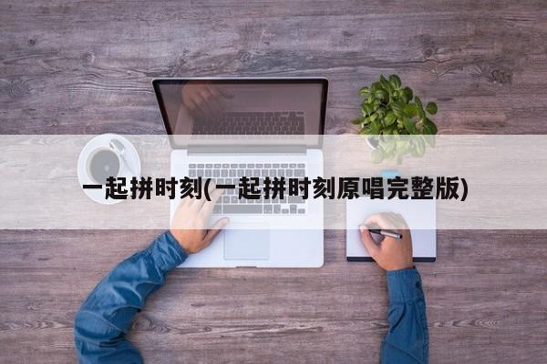 一起拼时刻(一起拼时刻原唱完整版)