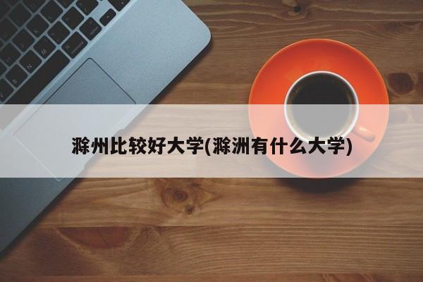 滁州比较好大学(滁洲有什么大学)