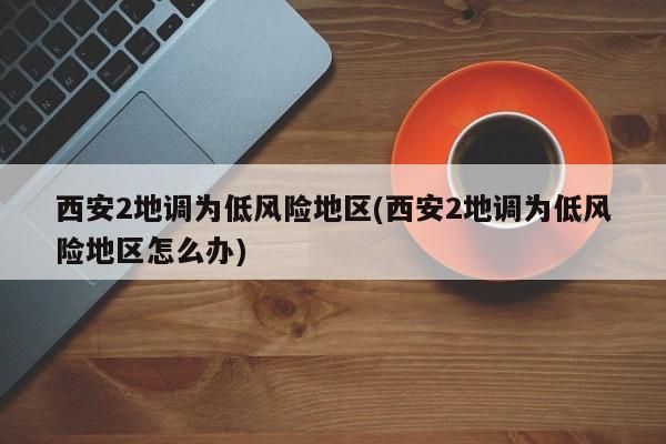 西安2地调为低风险地区(西安2地调为低风险地区怎么办)