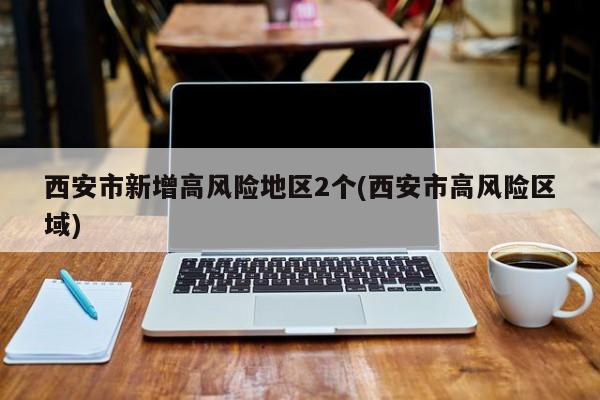 西安市新增高风险地区2个(西安市高风险区域)
