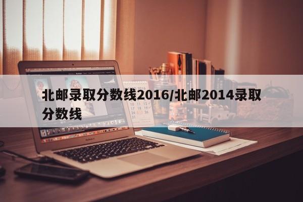 北邮录取分数线2016/北邮2014录取分数线