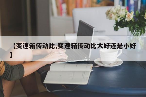 【变速箱传动比,变速箱传动比大好还是小好】
