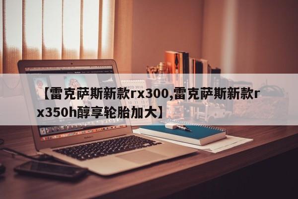 【雷克萨斯新款rx300,雷克萨斯新款rx350h醇享轮胎加大】