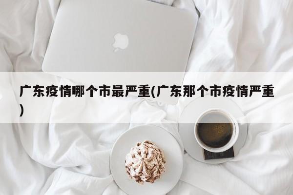 广东疫情哪个市最严重(广东那个市疫情严重)