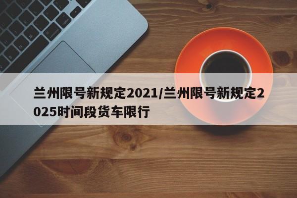 兰州限号新规定2021/兰州限号新规定2025时间段货车限行