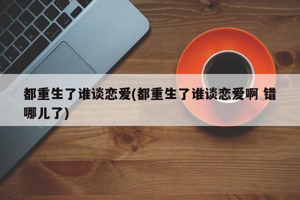 都重生了谁谈恋爱(都重生了谁谈恋爱啊 错哪儿了)