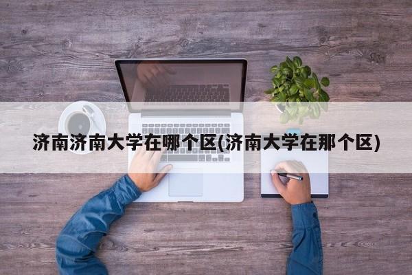 济南济南大学在哪个区(济南大学在那个区)