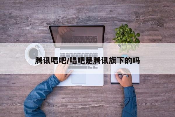 腾讯唱吧/唱吧是腾讯旗下的吗
