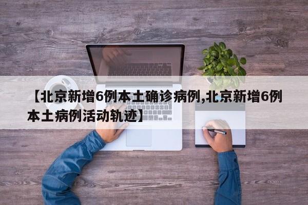 【北京新增6例本土确诊病例,北京新增6例本土病例活动轨迹】