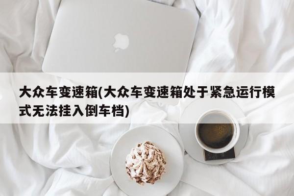 大众车变速箱(大众车变速箱处于紧急运行模式无法挂入倒车档)