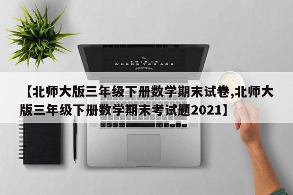 【北师大版三年级下册数学期末试卷,北师大版三年级下册数学期末考试题2021】