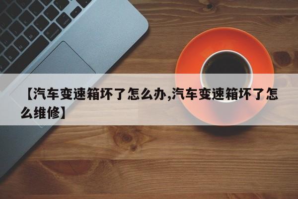 【汽车变速箱坏了怎么办,汽车变速箱坏了怎么维修】
